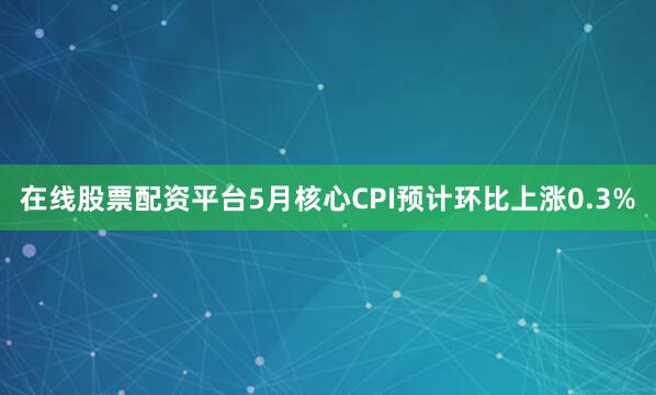 在线股票配资平台5月核心CPI预计环比上涨0.3%