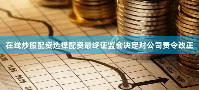 在线炒股配资选择配资最终证监会决定对公司责令改正