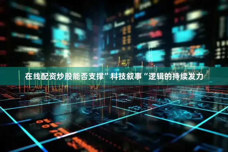 在线配资炒股能否支撑”科技叙事“逻辑的持续发力