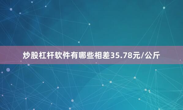 炒股杠杆软件有哪些相差35.78元/公斤