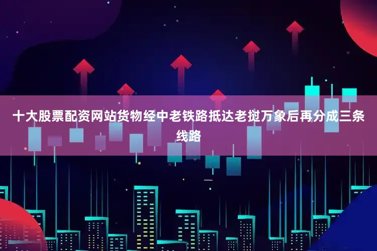 十大股票配资网站货物经中老铁路抵达老挝万象后再分成三条线路