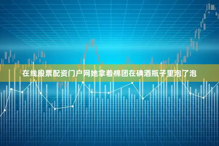 在线股票配资门户网她拿着棉团在碘酒瓶子里泡了泡