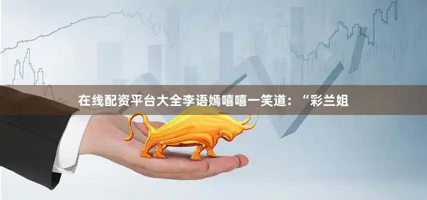 在线配资平台大全李语嫣嘻嘻一笑道：“彩兰姐