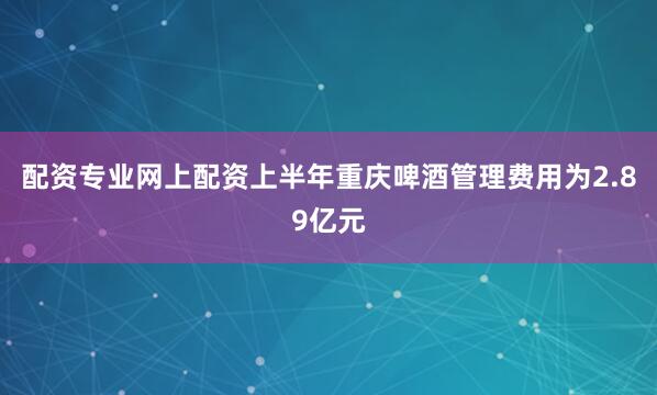 配资专业网上配资上半年重庆啤酒管理费用为2.89亿元